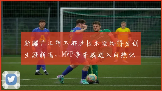 新疆广汇阿不都沙拉木场均得分创生涯新高，MVP争夺战进入白热化