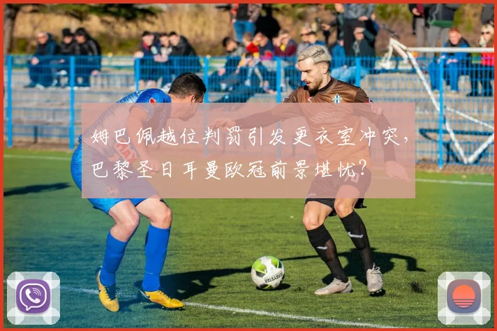 姆巴佩越位判罚引发更衣室冲突，巴黎圣日耳曼欧冠前景堪忧？